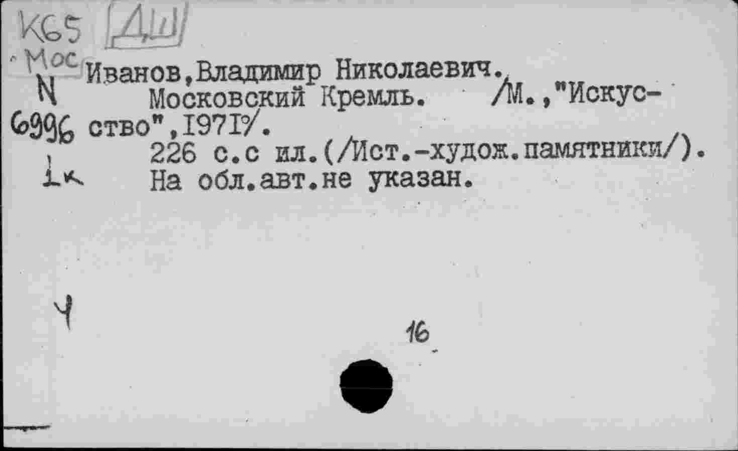 ﻿;. Иванов,Владимир Николаевич .
Н Московский Кремль. /М., Искус-ство",197Т/.
.	226 с.с ил.(/Ист.-худож.памятники/).
1*-	На обл.авт.не указан.